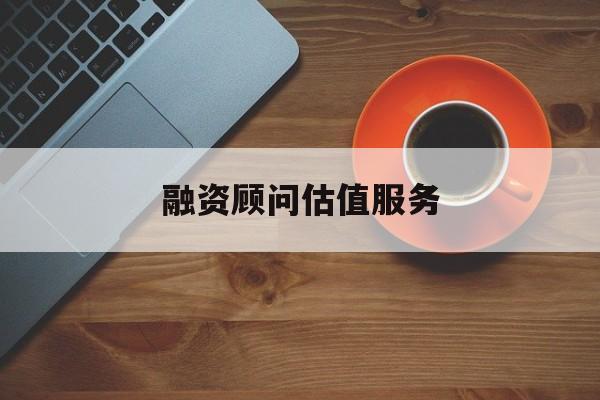 融资顾问估值服务(融资顾问估值服务怎么做)大庆市