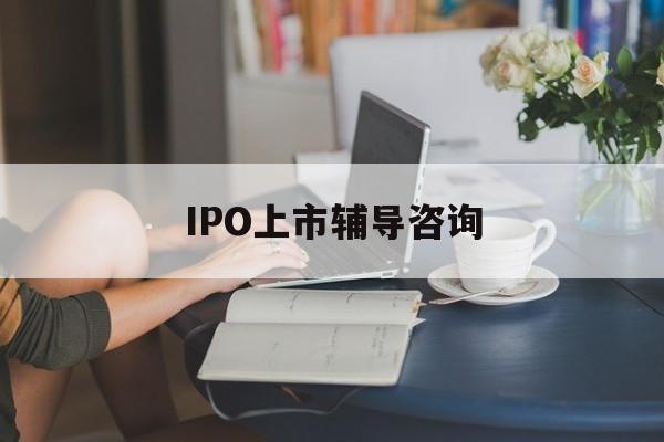 IPO上市辅导咨询(ipo上市辅导咨询公司)大庆市
